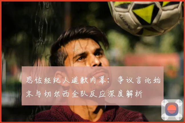 恩佐经纪人道歉内幕：争议言论始末与切尔西全队反应深度解析