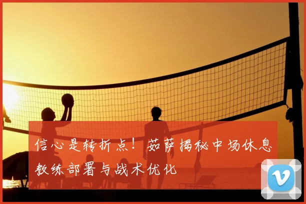 信心是转折点！茹萨揭秘中场休息教练部署与战术优化