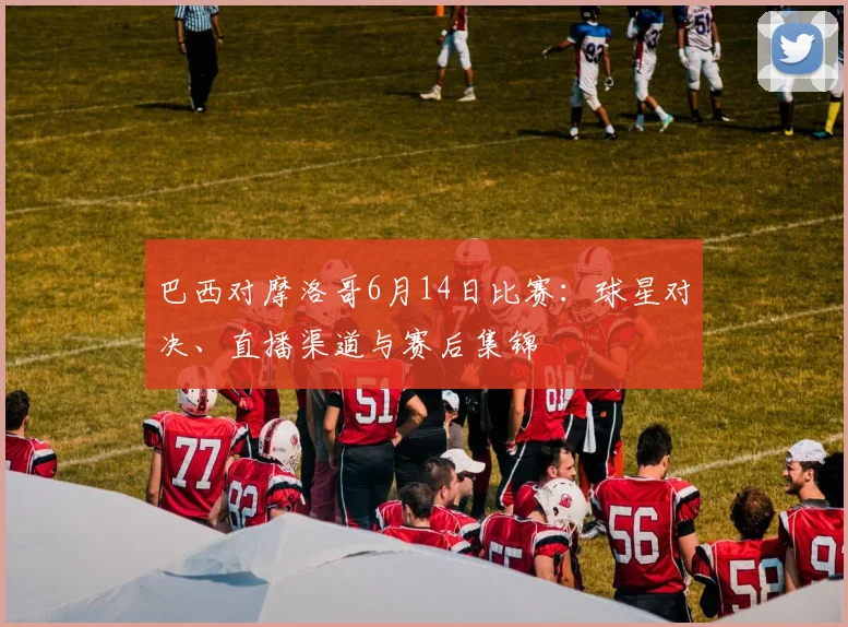 巴西对摩洛哥6月14日比赛:球星对决、直播渠道与赛后集锦