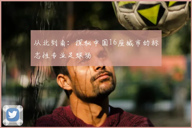 从北到南：探秘中国16座城市的标志性专业足球场