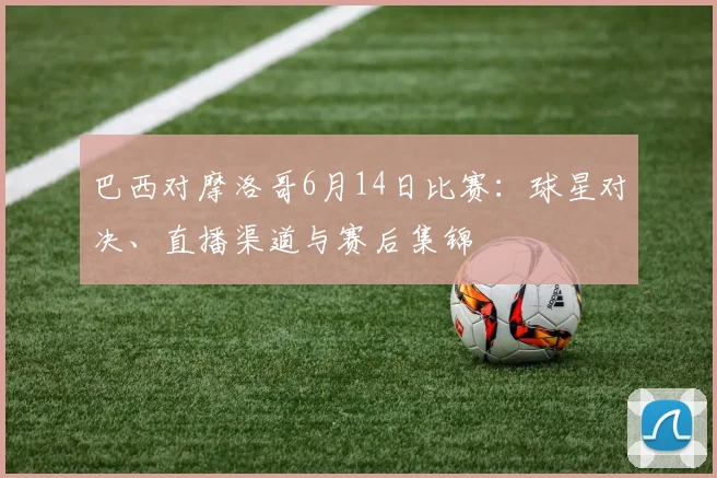 巴西对摩洛哥6月14日比赛：球星对决、直播渠道与赛后集锦