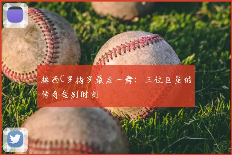 梅西C罗梅罗最后一舞：三位巨星的传奇告别时刻