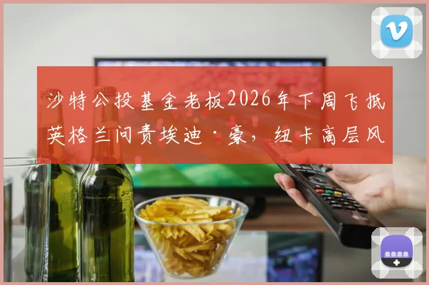 沙特公投基金老板2026年下周飞抵英格兰问责埃迪·豪，纽卡高层风云突变，喜鹊球迷该慌吗？
